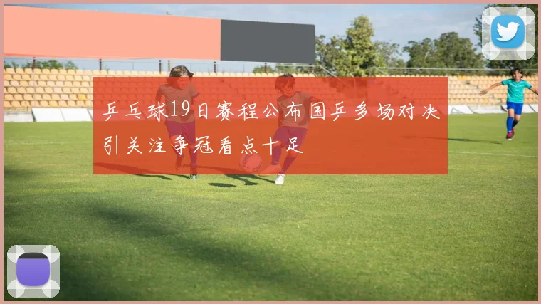 乒乓球19日赛程公布国乒多场对决引关注争冠看点十足