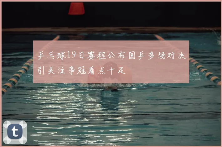 乒乓球19日赛程公布国乒多场对决引关注争冠看点十足