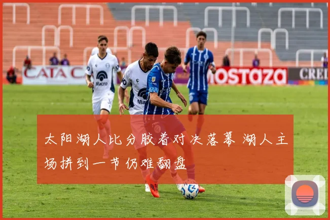 太阳湖人比分胶着对决落幕 湖人主场拼到一节仍难翻盘